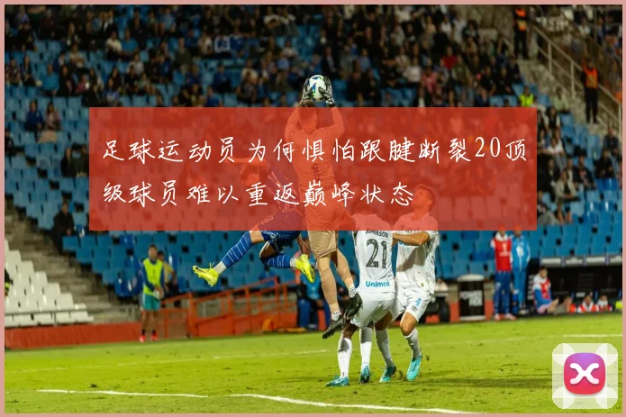 足球运动员为何惧怕跟腱断裂20顶级球员难以重返巅峰状态