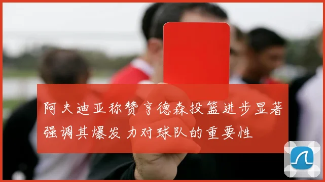 阿夫迪亚称赞亨德森投篮进步显著强调其爆发力对球队的重要性