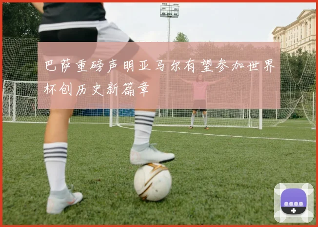 巴萨重磅声明亚马尔有望参加世界杯创历史新篇章
