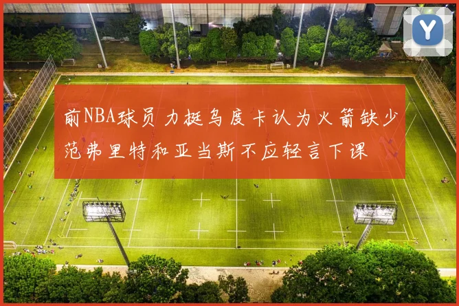 前NBA球员力挺乌度卡认为火箭缺少范弗里特和亚当斯不应轻言下课