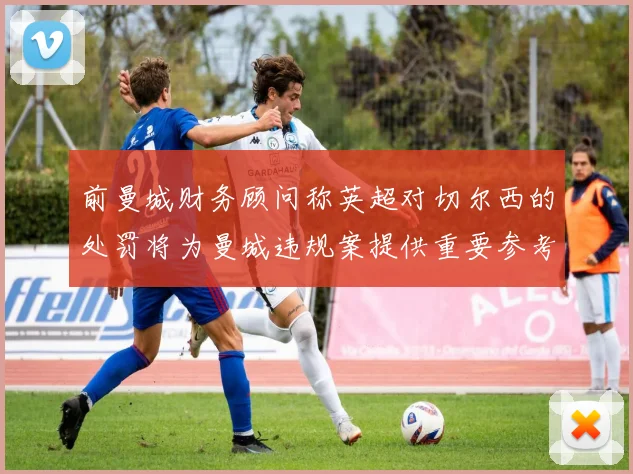 前曼城财务顾问称英超对切尔西的处罚将为曼城违规案提供重要参考