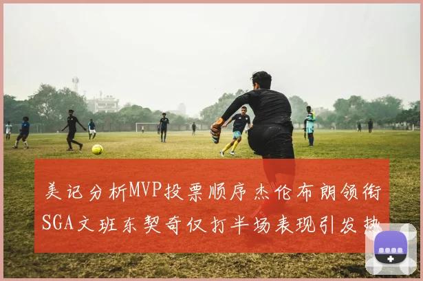 美记分析MVP投票顺序杰伦布朗领衔SGA文班东契奇仅打半场表现引发热议