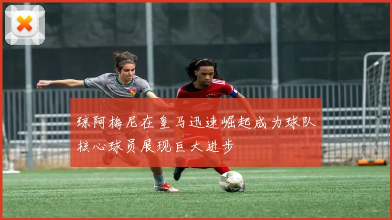 琼阿梅尼在皇马迅速崛起成为球队核心球员展现巨大进步