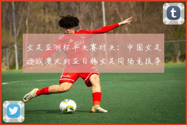 女足亚洲杯半决赛对决：中国女足迎战澳大利亚日韩女足同场竞技争夺决赛名额