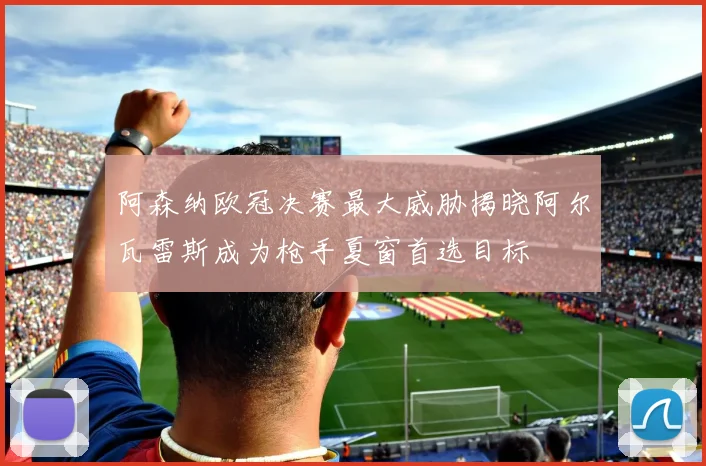 阿森纳欧冠决赛最大威胁揭晓阿尔瓦雷斯成为枪手夏窗首选目标