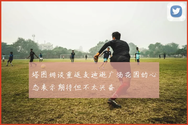 塔图姆谈重返麦迪逊广场花园的心态表示期待但不太兴奋