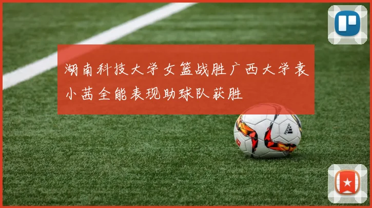湖南科技大学女篮战胜广西大学袁小茜全能表现助球队获胜