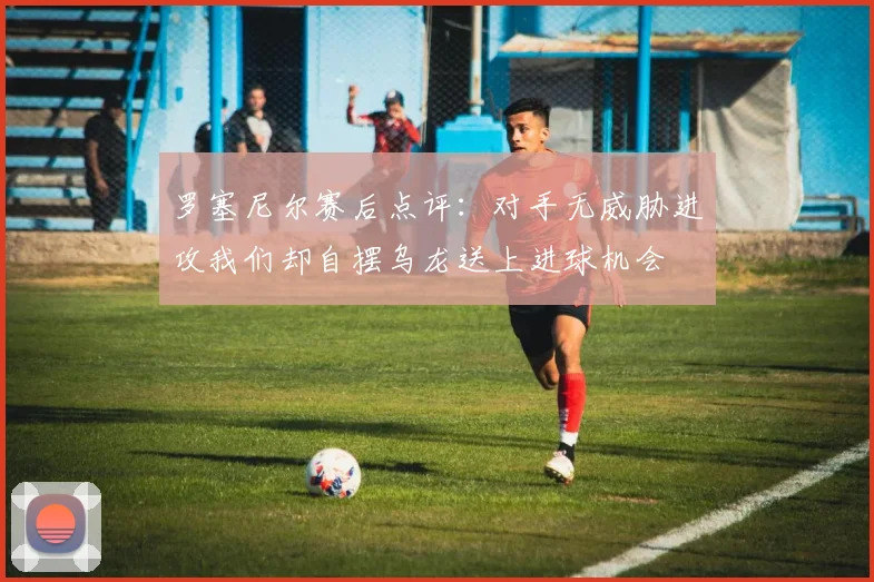 罗塞尼尔赛后点评：对手无威胁进攻我们却自摆乌龙送上进球机会