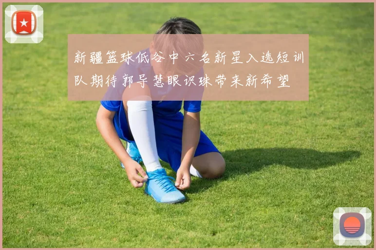 新疆篮球低谷中六名新星入选短训队期待郭导慧眼识珠带来新希望
