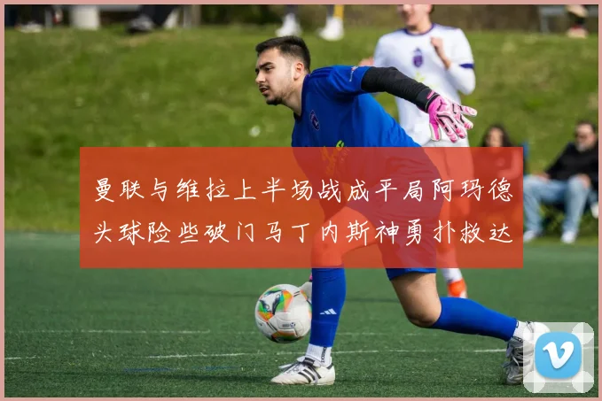 曼联与维拉上半场战成平局阿玛德头球险些破门马丁内斯神勇扑救达洛特错失良机