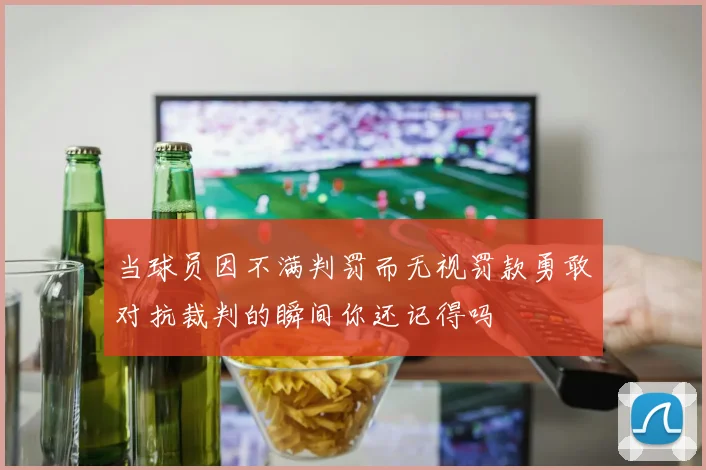 当球员因不满判罚而无视罚款勇敢对抗裁判的瞬间你还记得吗
