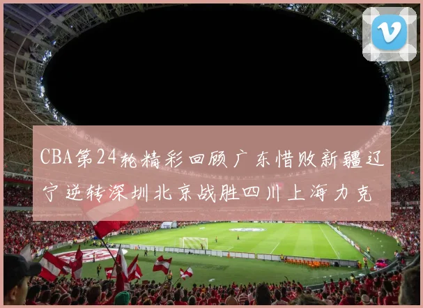 CBA第24轮精彩回顾广东惜败新疆辽宁逆转深圳北京战胜四川上海力克北控展现强劲实力