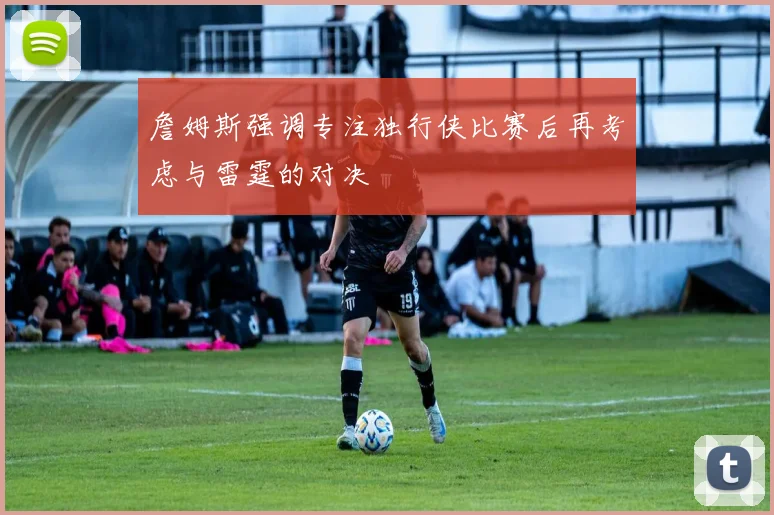 詹姆斯强调专注独行侠比赛后再考虑与雷霆的对决