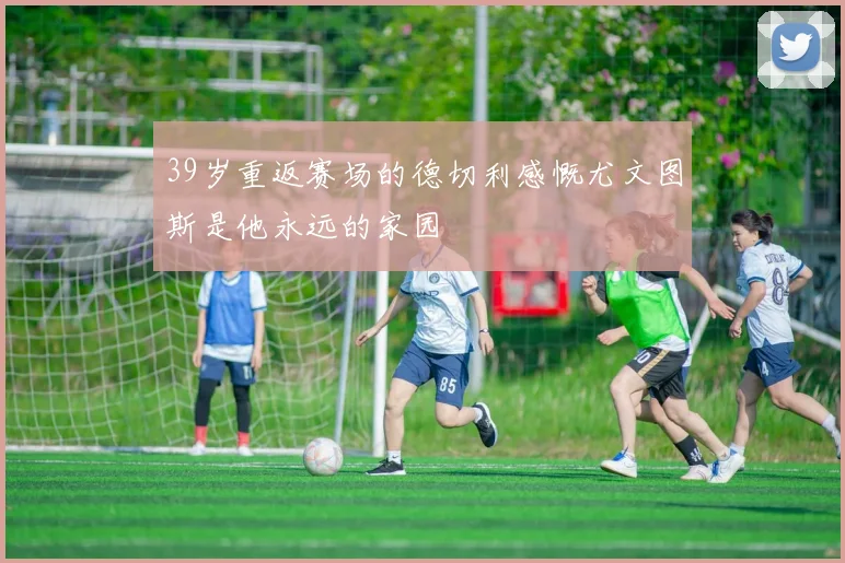 39岁重返赛场的德切利感慨尤文图斯是他永远的家园