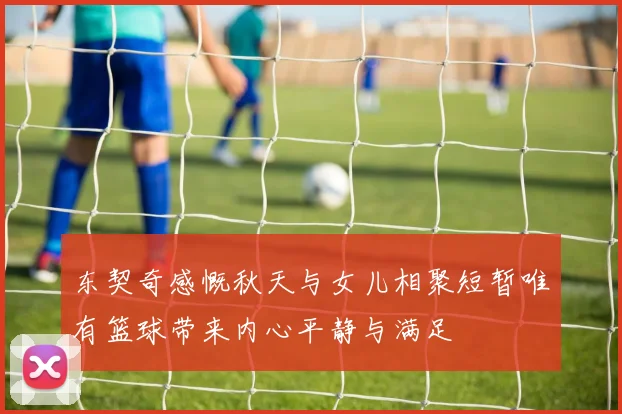 东契奇感慨秋天与女儿相聚短暂唯有篮球带来内心平静与满足