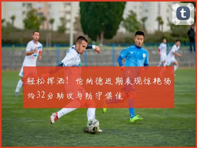 轻松挥洒！伦纳德近期表现惊艳场均32分助攻与防守俱佳
