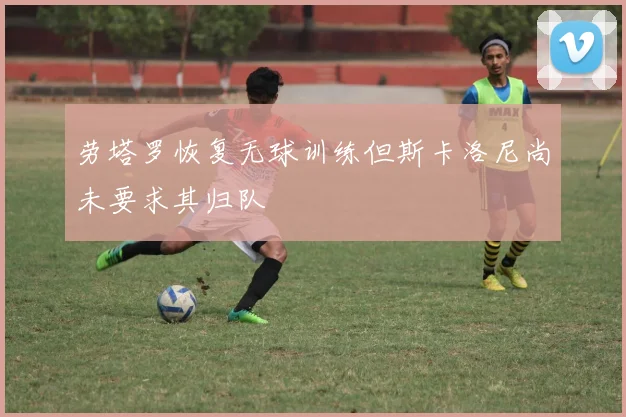 劳塔罗恢复无球训练但斯卡洛尼尚未要求其归队