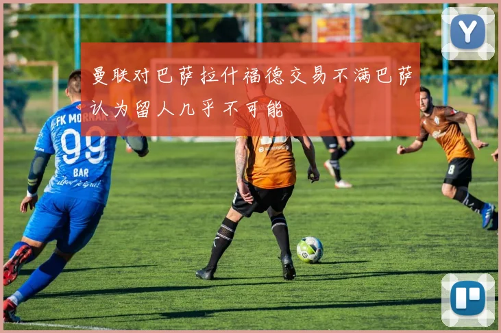 曼联对巴萨拉什福德交易不满巴萨认为留人几乎不可能
