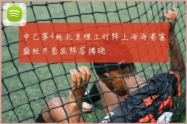 中乙第4轮北京理工对阵上海海港富盛经开首发阵容揭晓
