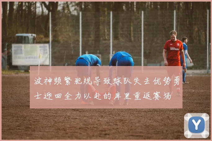 波神频繁犯规导致球队失去优势勇士迎回全力以赴的库里重返赛场