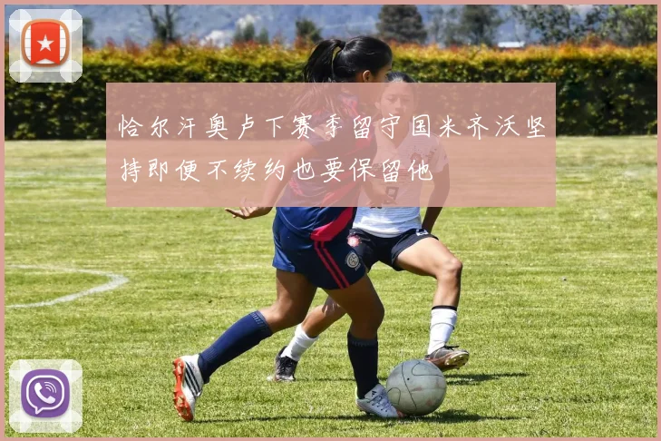 恰尔汗奥卢下赛季留守国米齐沃坚持即便不续约也要保留他
