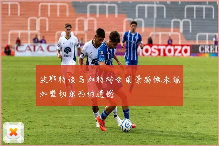 波耶特谈乌加特转会前景感慨未能加盟切尔西的遗憾