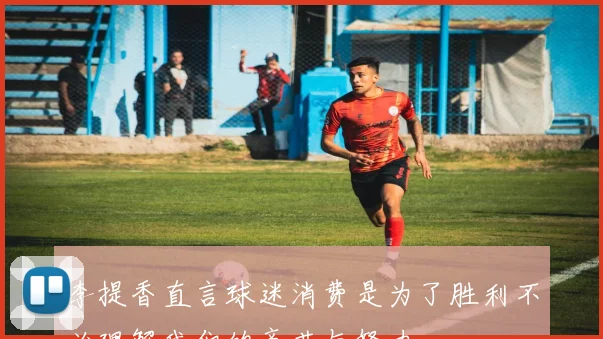 李提香直言球迷消费是为了胜利不必理解我们的辛苦与努力