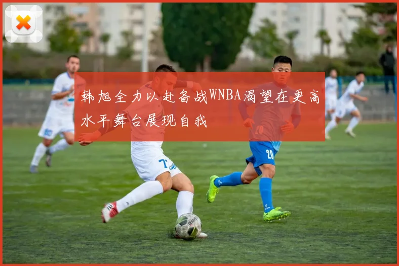 韩旭全力以赴备战WNBA渴望在更高水平舞台展现自我